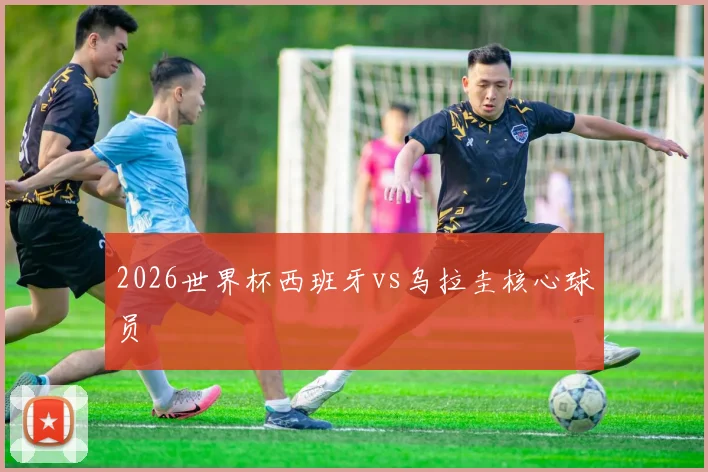 2026世界杯西班牙vs乌拉圭核心球员