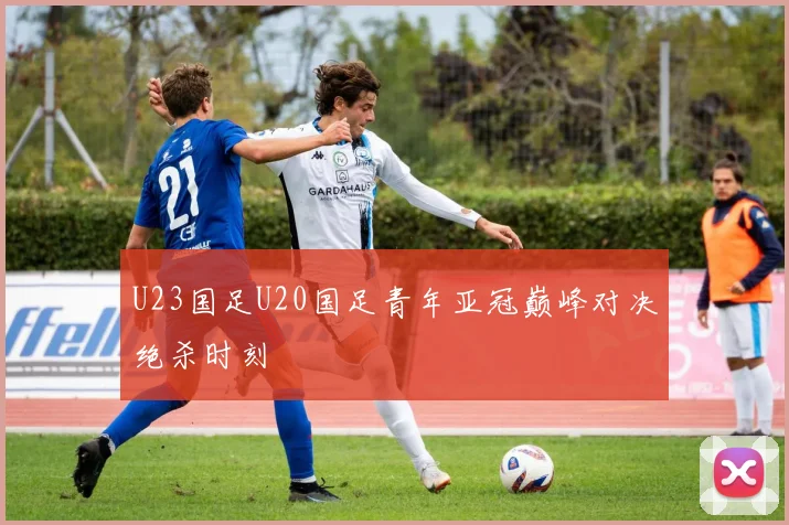 U23国足U20国足青年亚冠巅峰对决绝杀时刻