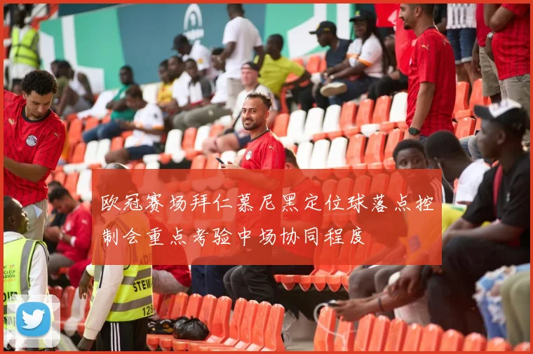 欧冠赛场拜仁慕尼黑定位球落点控制会重点考验中场协同程度