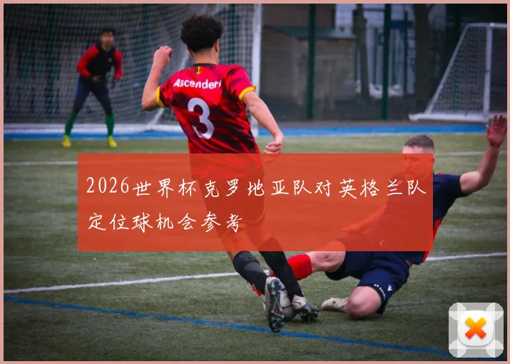 2026世界杯克罗地亚队对英格兰队定位球机会参考