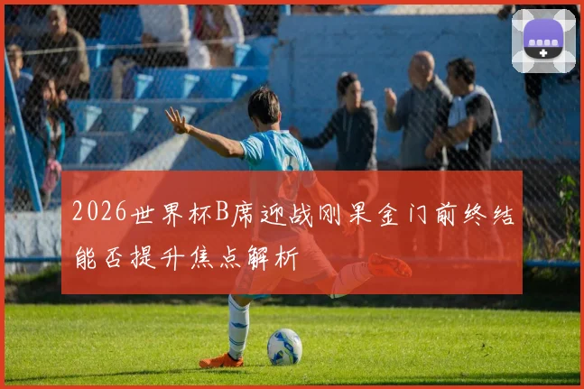 2026世界杯B席迎战刚果金门前终结能否提升焦点解析