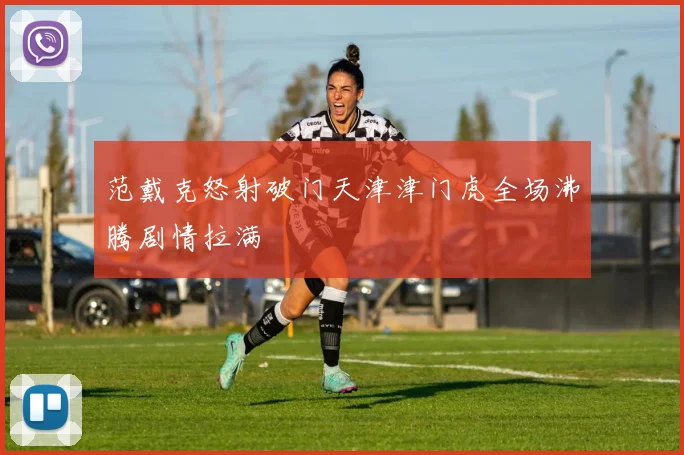 范戴克怒射破门天津津门虎全场沸腾剧情拉满