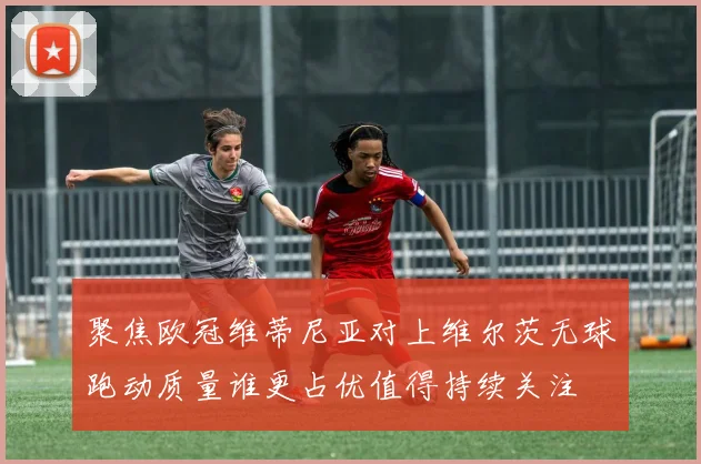 聚焦欧冠维蒂尼亚对上维尔茨无球跑动质量谁更占优值得持续关注