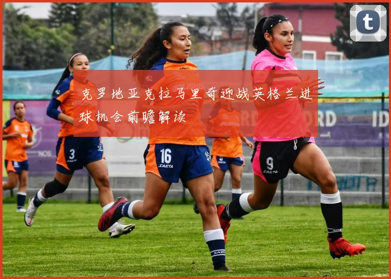 克罗地亚克拉马里奇迎战英格兰进球机会前瞻解读