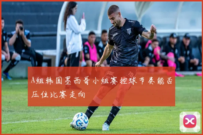A组韩国墨西哥小组赛控球节奏能否压住比赛走向