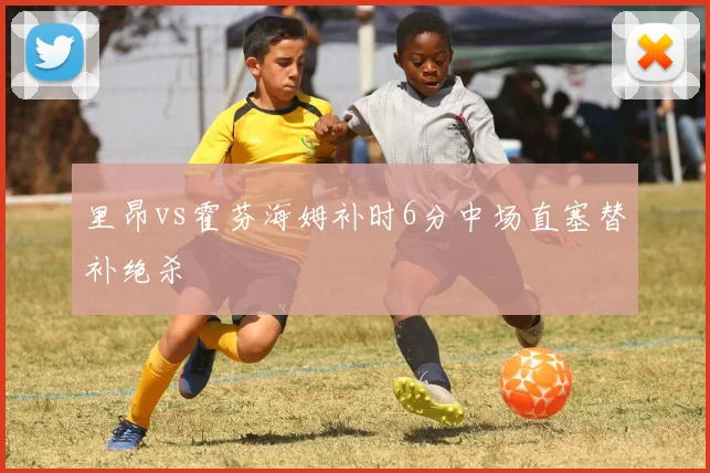 里昂vs霍芬海姆补时6分中场直塞替补绝杀