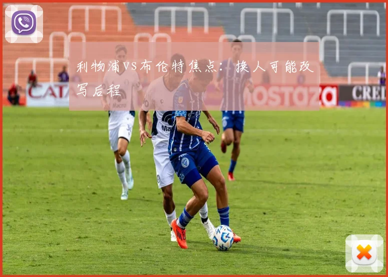 利物浦vs布伦特焦点:换人可能改写后程