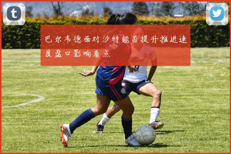 巴尔韦德面对沙特能否提升推进速度盘口影响看点