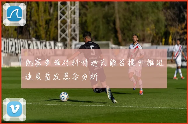 凯塞多面对科特迪瓦能否提升推进速度首发悬念分析