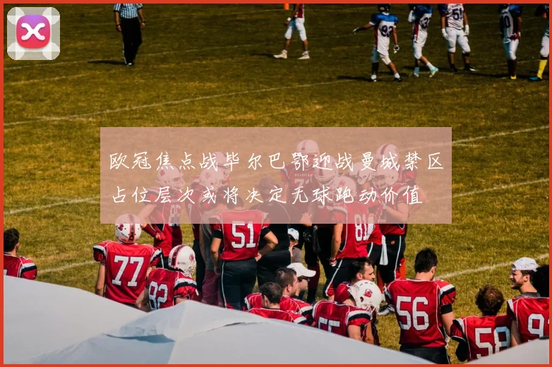 欧冠焦点战毕尔巴鄂迎战曼城禁区占位层次或将决定无球跑动价值