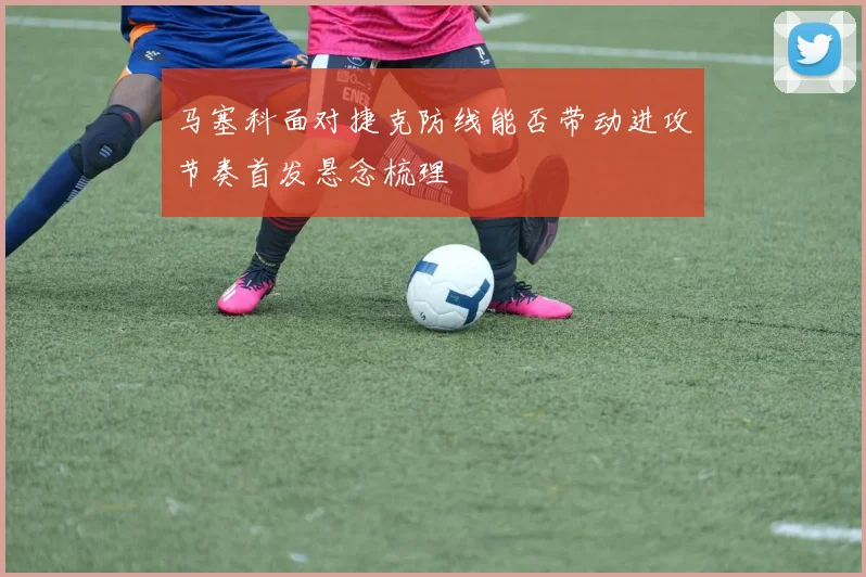 马塞科面对捷克防线能否带动进攻节奏首发悬念梳理