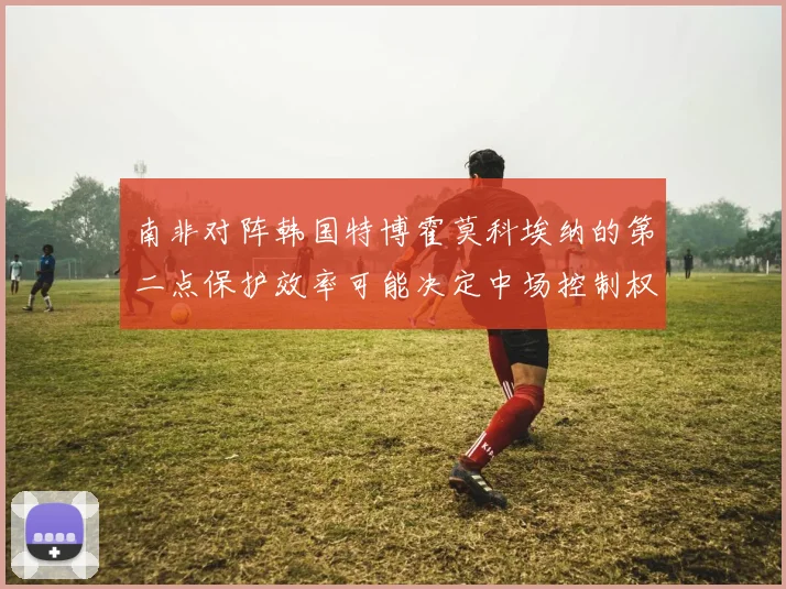 南非对阵韩国特博霍莫科埃纳的第二点保护效率可能决定中场控制权